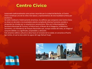 Instaurado tradicionalmente como primer recorrido por la ciudad de Bariloche, el Centro
Cívico constituye uno de los sitios más típicos y representativos de esta localidad turística por
excelencia.
De estilo medieval e históricamente atractivos, los edificios que componen este Centro Cívico
se sitúan en derredor a la encantadora placita cumpliendo diversas funciones sociales y
atrapando las miradas por su arquitectura característica. Ellos son la Municipalidad, la
Secretaría Municipal de Turismo, la Policía local, el Museo de la Patagonia, la Biblioteca
Sarmiento, y la Intendencia de Parques Nacionales que, aunque aislado del resto, se integra al
conjunto debido a su significado, propiedades y ubicación.
Este atractivo edilicio cultural se ubica hacia el noroeste de la ciudad, en cercanías al Puerto
San Carlos, el cual se alza sobre las aguas del Lago Nahuel Huapi.
 