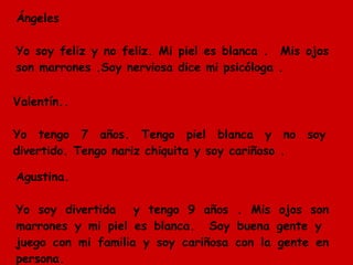 Ángeles  Yo soy feliz y no feliz. Mi piel es blanca .  Mis ojos son marrones .Soy nerviosa dice mi psicóloga . Valentín.. Yo tengo 7 años. Tengo piel blanca y no soy divertido. Tengo nariz chiquita y soy cariñoso .  Agustina. Yo soy divertida  y tengo 9 años . Mis ojos son marrones y mi piel es blanca.  Soy buena gente y  juego con mi familia y soy cariñosa con la gente en persona. 
