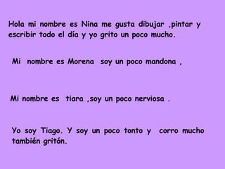 Hola mi nombre es Nina me gusta dibujar ,pintar y escribir todo el día y yo grito un poco mucho.  Mi  nombre es Morena  soy un poco mandona , Mi nombre es  tiara ,soy un poco nerviosa . Yo soy Tiago. Y soy un poco tonto y  corro mucho también gritón. 