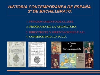 HISTORIA CONTEMPORÁNEA DE ESPAÑA. 
2º DE BACHILLERATO. 
2. PROGRAMA DE LA ASIGNATURA 
3. DIRECTRICES Y ORIENTACIONES P.A.U. 
4. CONSEJOS 
PARA LA 
P.A.U. 
1. FUNCIONAMIENTO DE CLASES 
4. CONSEJOS PARA LA P.A.U. 
 