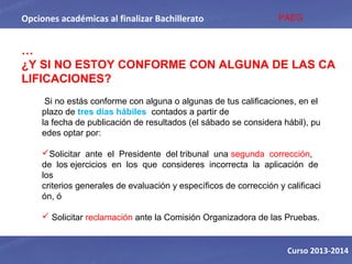 Opciones académicas al finalizar Bachillerato
Curso 2013-2014
…
¿Y SI NO ESTOY CONFORME CON ALGUNA DE LAS CA
LIFICACIONES?
Si no estás conforme con alguna o algunas de tus calificaciones, en el
plazo de tres días hábiles contados a partir de
la fecha de publicación de resultados (el sábado se considera hábil), pu
edes optar por:
Solicitar ante el Presidente del tribunal una segunda corrección,
de los ejercicios en los que consideres incorrecta la aplicación de
los
criterios generales de evaluación y específicos de corrección y calificaci
ón, ó
 Solicitar reclamación ante la Comisión Organizadora de las Pruebas.
PAEG
 