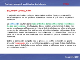 Opciones académicas al finalizar Bachillerato
Curso 2013-2014
SEGUNDA CORRECCIÓN
Los ejercicios sobre los que hayas presentado la solicitud de segunda corrección 
serán  corregidos  por  un  profesor  especialista  distinto  al  que  realizó  la  primera 
corrección.  
La calificación resultará de la media aritmética de las calificaciones obtenidas en 
las dos  correcciones.  En el supuesto de que existiera una diferencia de dos o más 
puntos entre las dos calificaciones, un tribunal distinto efectuará, de oficio, una tercera 
corrección. La calificación final será la media aritmética de las tres calificaciones. Este 
procedimiento deberá efectuarse en el plazo máximo de cinco días hábiles, contados a 
partir  de  la  fecha  de  finalización  del  plazo  establecido  para  la  presentación  de 
instancias.  
Sobre  la  calificación  otorgada  tras  el  proceso  de  doble  corrección,  se  podrá 
presentar reclamación ante la comisión organizadora, en el plazo de tres días hábiles, 
contados a partir de la fecha en que se haga pública la calificación sobre la que se vaya 
a formular la reclamación. 
PAEG
 