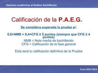 Calificación de la P.A.E.G.
Se considera superada la prueba si:
0,6×NMB + 0,4×CFG ≥ 5 puntos (siempre que CFG ≥ 4 
puntos)
NMB = Nota media de bachillerato
CFG = Calificación de la fase general
Esta será tu calificación definitiva de la Prueba
Opciones académicas al finalizar Bachillerato
Curso 2013-2014
 