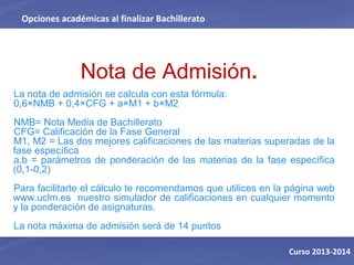 Nota de Admisión.
La nota de admisión se calcula con esta fórmula:
0,6×NMB + 0,4×CFG + a×M1 + b×M2
NMB= Nota Media de Bachillerato
CFG= Calificación de la Fase General
M1, M2 = Las dos mejores calificaciones de las materias superadas de la
fase específica
a,b = parámetros de ponderación de las materias de la fase específica
(0,1-0,2)
Para facilitarte el cálculo te recomendamos que utilices en la página web
www.uclm.es nuestro simulador de calificaciones en cualquier momento
y la ponderación de asignaturas.
La nota máxima de admisión será de 14 puntos
Opciones académicas al finalizar Bachillerato
Curso 2013-2014
 