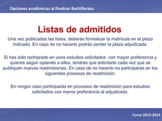 Listas de admitidos
Una vez publicadas las listas, deberás formalizar la matrícula en el plazo
indicado. En caso de no hacerlo podrás perder la plaza adjudicada.
Si has sido rechazado en unos estudios solicitados con mayor preferencia y
quieres seguir optando a ellos, tendrás que solicitarlo cada vez que se
publiquen nuevas readmisiones. En caso de no hacerlo no participarás en los
siguientes procesos de readmisión.
En ningún caso participarás en procesos de readmisión para estudios
solicitados con menor preferencia al adjudicado.
Opciones académicas al finalizar Bachillerato
Curso 2013-2014
 