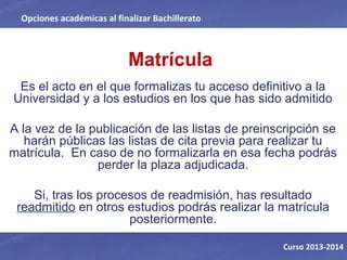 Matrícula
Es el acto en el que formalizas tu acceso definitivo a la
Universidad y a los estudios en los que has sido admitido
A la vez de la publicación de las listas de preinscripción se
harán públicas las listas de cita previa para realizar tu
matrícula. En caso de no formalizarla en esa fecha podrás
perder la plaza adjudicada.
Si, tras los procesos de readmisión, has resultado
readmitido en otros estudios podrás realizar la matrícula
posteriormente.
Opciones académicas al finalizar Bachillerato
Curso 2013-2014
 
