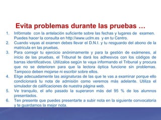 Evita problemas durante las pruebas …
1. Infórmate con la antelación suficiente sobre las fechas y lugares de examen.
Puedes hacer la consulta en http://www.uclm.es y en tu Centro.
2. Cuando vayas al examen debes llevar el D.N.I. y tu resguardo del abono de la
matricula en las pruebas.
3. Para corregir tu ejercicio anónimamente y para la gestión de exámenes, al
inicio de las pruebas, el Tribunal te dará los adhesivos con los códigos de
barras identificativos. Utilízalos según te vaya informando el Tribunal y procura
que no se deterioren para que la lectora óptica funcione sin problemas.
Tampoco deben mojarse ni escribir sobre ellos.
4. Elige adecuadamente las asignaturas de las que te vas a examinar porque ello
condicionará tu nota de admisión como veremos más adelante. Utiliza el
simulador de calificaciones de nuestra página web.
5. Ve tranquilo, el año pasado la superaron más del 95 % de los alumnos
presentados.
6. Ten presente que puedes presentarte a subir nota en la siguiente convocatoria
y te guardamos la mejor nota.
 