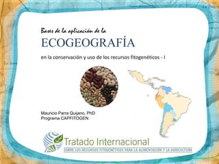 Bases de la aplicación de la
ECOGEOGRAFÍA
en la conservación y uso de los recursos fitogenéticos - I




Mauricio Parra Quijano, PhD
Programa CAPFITOGEN
 