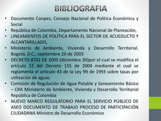 • Documento Conpes, Consejo Nacional de Política Económica y
  Social
• República de Colombia, Departamento Nacional de Planeación,
• LINEAMIENTOS DE POLÍTICA PARA EL SECTOR DE ACUEDUCTO Y
  ALCANTARILLADO,
• Ministerio de Ambiente, Vivienda y Desarrollo Territorial.
  Bogotá, D.C., septiembre 26 de 2003
• DECRETO 4742 DE 2005 (diciembre 30)por el cual se modifica el
  artículo 12 del Decreto 155 de 2004 mediante el cual se
  reglamenta el artículo 43 de la Ley 99 de 1993 sobre tasas por
  utilización de aguas.
• Comisión de Regulación de Agua Potable y Saneamiento Básico
  – CRA Ministerio de Ambiente, Vivienda y Desarrollo Territorial
  República de Colombia
• NUEVO MARCO REGULATORIO PARA EL SERVICIO PÚBLICO DE
  ASEO DOCUMENTO DE TRABAJO PROCESO DE PARTICIPACIÓN
  CIUDADANA Ministro de Desarrollo Económico
 