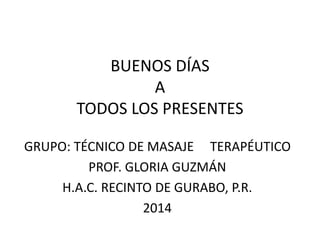 BUENOS DÍAS
A
TODOS LOS PRESENTES
GRUPO: TÉCNICO DE MASAJE TERAPÉUTICO
PROF. GLORIA GUZMÁN
H.A.C. RECINTO DE GURABO, P.R.
2014
 