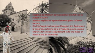 - L’església de Montuïri es va constituir el s.XVII i es va
acabar el s.XVIII
- Aquesta església té alguns elements gòtics i d’altres
barrocs.
- Dia 23 d’agost és el patró de Montuïri, Snt. Bartomeu i
la celebració solemne es fa a l’església, on els cossiers
entren a fer un ball i seguidament es fa una missa en
honor a tots els montuïres

 