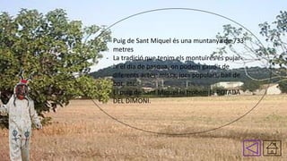 - Puig de Sant Miquel és una muntanya de 733
metres
- La tradició que tenim els montuïres és pujarhi el dia de pasqua, on podem gaudir de
diferents actes: missa, jocs populars, ball de
bot, etc.
- El puig de Sant Miquel hi trobem la POTADA
DEL DIMONI.

 