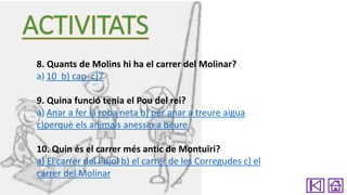 8. Quants de Molins hi ha el carrer del Molinar?
a) 10 b) cap c)7
9. Quina funció tenia el Pou del rei?
a) Anar a fer la roba neta b) per anar a treure aigua
c)perquè els animals anessin a beure
10. Quin és el carrer més antic de Montuïri?
a) El carrer del Pujol b) el carrer de les Corregudes c) el
carrer del Molinar

 