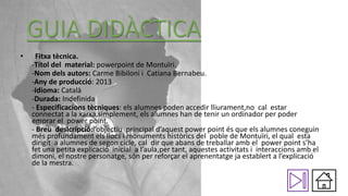 GUIA DIDÀCTICA
•

Fitxa tècnica.
-Títol del material: powerpoint de Montuïri.
-Nom dels autors: Carme Bibiloni i Catiana Bernabeu.
-Any de producció: 2013
-Idioma: Català
-Durada: Indefinida
- Especificacions tècniques: els alumnes poden accedir lliurament,no cal estar
connectat a la xarxa,simplement, els alumnes han de tenir un ordinador per poder
emprar el power point.
- Breu deslcripció:l’objectiu principal d’aquest power point és que els alumnes coneguin
més profundament els llocs i monuments històrics del poble de Montuïri, el qual esta
dirigit a alumnes de segon cicle, cal dir que abans de treballar amb el power point s’ha
fet una petita explicació inicial a l’aula,per tant, aquestes activitats i interaccions amb el
dimoni, el nostre personatge, són per reforçar el aprenentatge ja establert a l’explicació
de la mestra.

 