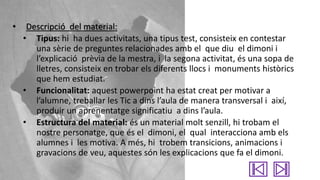 •

Descripció del material:
• Tipus: hi ha dues activitats, una tipus test, consisteix en contestar
una sèrie de preguntes relacionades amb el que diu el dimoni i
l’explicació prèvia de la mestra, i la segona activitat, és una sopa de
lletres, consisteix en trobar els diferents llocs i monuments històrics
que hem estudiat.
• Funcionalitat: aquest powerpoint ha estat creat per motivar a
l’alumne, treballar les Tic a dins l’aula de manera transversal i així,
produir un aprenentatge significatiu a dins l’aula.
• Estructura del material: és un material molt senzill, hi trobam el
nostre personatge, que és el dimoni, el qual interacciona amb els
alumnes i les motiva. A més, hi trobem transicions, animacions i
gravacions de veu, aquestes són les explicacions que fa el dimoni.

 
