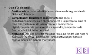 •

Guia d’ús didàctic:
• Destinataris: activitats destinades als alumnes de segon cicle de
l’Educació Primària.
• Competències treballades són: competència social i
ciutadana,competència en el coneixement i la interacció amb el
món físic,tractament de la informació i competència
digital,competència per aprendre a aprendre,competència de
l’autonomia i iniciativa personal.
• Avaluació: serà una activitat més dins l'aula, no tindrà una nota ni
positiva ni negativa, simplement faran l'activitat per adquirir
coneixements de manera motivadora.

 