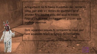 Antigament no hi havia màquines per rentar la
roba, per això les dones de Montuïri se'n
anaven fins aquest pou, del qual hi treien
l’aigua i la ficaven dins aquestes piques que
podem observar.
Dins aquestes piques hi rentaven la roba, per
tant aquestes feien la funció de rentadora.

 