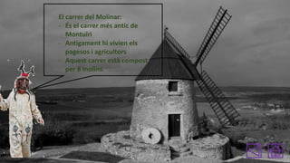 El carrer del Molinar:
- És el carrer més antic de
Montuïri
- Antigament hi vivien els
pagesos i agricultors
- Aquest carrer està compost
per 8 molins.

 