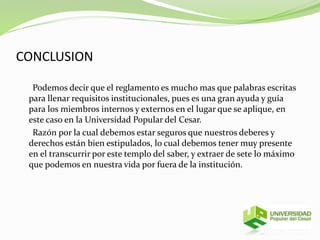 CONCLUSION 
Podemos decir que el reglamento es mucho mas que palabras escritas 
para llenar requisitos institucionales, pues es una gran ayuda y guía 
para los miembros internos y externos en el lugar que se aplique, en 
este caso en la Universidad Popular del Cesar. 
Razón por la cual debemos estar seguros que nuestros deberes y 
derechos están bien estipulados, lo cual debemos tener muy presente 
en el transcurrir por este templo del saber, y extraer de sete lo máximo 
que podemos en nuestra vida por fuera de la institución. 
