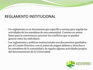 REGLAMENTO INSTITUCIONAL 
Un reglamento es un documento que especifica normas para regular las 
actividades de los miembros de una comunidad. Consiste en sentar 
bases para la convivencia y prevenir los conflictos que se pueden 
generar entre los individuos. 
Los reglamentos y políticas institucionales son documentos aprobados 
por el Comité Directivo, con el animo de asignar deberes y derechos a 
los miembros de la comunidad y de regular algunas actividades propias 
del funcionamiento de la Universidad. 
 