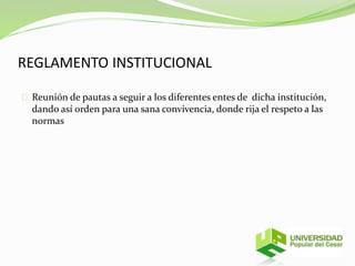 REGLAMENTO INSTITUCIONAL 
Reunión de pautas a seguir a los diferentes entes de dicha institución, 
dando así orden para una sana convivencia, donde rija el respeto a las 
normas 
 