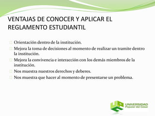 VENTAJAS DE CONOCER Y APLICAR EL 
REGLAMENTO ESTUDIANTIL 
Orientación dentro de la institución. 
Mejora la toma de decisiones al momento de realizar un tramite dentro 
la institución. 
Mejora la convivencia e interacción con los demás miembros de la 
institución. 
Nos muestra nuestros derechos y deberes. 
Nos muestra que hacer al momento de presentarse un problema. 
 