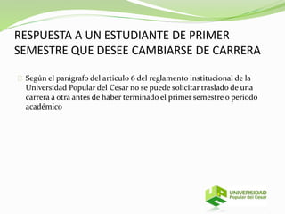 RESPUESTA A UN ESTUDIANTE DE PRIMER 
SEMESTRE QUE DESEE CAMBIARSE DE CARRERA 
Según el parágrafo del articulo 6 del reglamento institucional de la 
Universidad Popular del Cesar no se puede solicitar traslado de una 
carrera a otra antes de haber terminado el primer semestre o periodo 
académico 
 