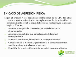 EN CASO DE AGRESION FISICA 
Según el articulo 71 del reglamento institucional de la UPC; las faltas 
contra el orden universitario, los reglamentos de la universidad, el 
comportamiento social, la seguridad personal y colectiva, se sancionara 
según la falta, así; 
1. Amonestación privada, por escrito que hará el director de 
departamento. 
2. Amonestación publica, que hará el consejo de facultad 
correspondiente. 
3. Matricula condicional, la impondrá al consejo académico. 
4. Cancelación de la matricula, que impondrá al consejo académico, 
sanción apelable ante el consejo superior. 
5. Expulsión de la universidad, que impondrá al consejo académico. 
 