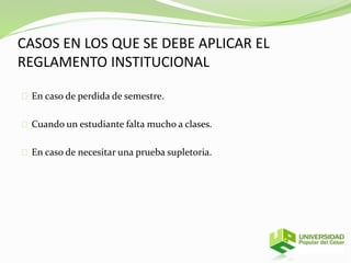 CASOS EN LOS QUE SE DEBE APLICAR EL 
REGLAMENTO INSTITUCIONAL 
En caso de perdida de semestre. 
Cuando un estudiante falta mucho a clases. 
En caso de necesitar una prueba supletoria. 
 