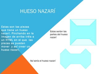 HUESO NAZARÍ
Estas son las piezas
que tiene un hueso
nazarí. Pinchando en la
imagen de arriba iréis a
un HTML en el que las
piezas se pueden
mover y así crear un
hueso nazarí.
Así sería el hueso nazarí
Estas serían las
partes del hueso
nazarí
 