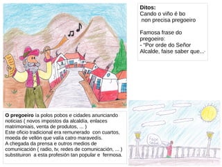 O pregoeiro ía polos pobos e cidades anunciando
noticias ( novos impostos da alcaldía, enlaces
matrimoniais, venta de produtos, ... )
Este oficio tradicional era remunerado con cuartos,
moeda de vellón que valía catro maravedís.
A chegada da prensa e outros medios de
comunicación ( radio, tv, redes de comunicación, ... )
substituiron a esta profesión tan popular e fermosa.
Ditos:
Cando o viño é bo
non precisa pregoeiro
Famosa frase do
pregoeiro:
- “Por orde do Señor
Alcalde, faise saber que...”
 