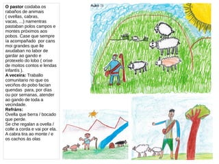 O pastor coidaba os
rabaños de animais
( ovellas, cabras,
vacas, ...) namentras
pastaban polos campos e
montes próximos aos
pobos. Case que sempre
ía acompañado por cans
moi grandes que lle
axudaban no labor de
gardar ao gando e
protexelo do lobo ( orixe
de moitos contos e lendas
infantís ).
A veceira: Traballo
comunitario no que os
veciños do pobo facían
quendas para, por días
ou por semanas, atender
ao gando de toda a
vecindade.
Refráns:
Ovella que berra / bocado
que perde.
Se che regalan a ovella /
colle a corda e vai por ela.
A cabra tira ao monte / e
os cachos ás olas
 