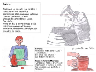 Oleiros
O oleiro é un artesán que moldea o
barro para crear utensilios
domésticos: olas, cántaras, tarteiras,
cuncas, pucheiros, pratos,...
Olarías de sona: Bonxe, Buño,
Gundivós,...
Hoxe en día, o oleiro reduce a súa
actividade aos obradoiros de
artesanía, quedando xa moi poucos
artesáns do barro.
Refráns:
Animal que nada, corre o vuela /
...a la cazuela !
Bon oficio o do alfareiro /
que de barro, fai diñeiro.
Frase de Antonio Machado:
“¿Dices que nada se crea?, no te
importe; con el barro de la tierra,
haz una copa para que beba tu
hermano.”
 