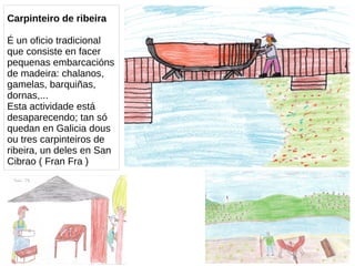 Carpinteiro de ribeira
É un oficio tradicional
que consiste en facer
pequenas embarcacións
de madeira: chalanos,
gamelas, barquiñas,
dornas,...
Esta actividade está
desaparecendo; tan só
quedan en Galicia dous
ou tres carpinteiros de
ribeira, un deles en San
Cibrao ( Fran Fra )
 