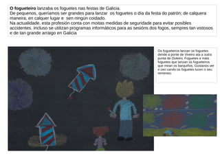 O fogueteiro lanzaba os foguetes nas festas de Galicia.
De pequenos, queríamos ser grandes para lanzar os foguetes o día da festa do patrón; de calquera
maneira, en calquer lugar e sen ningún coidado.
Na actualidade, esta profesión conta con moitas medidas de seguridade para evitar posibles
accidentes. Incluso se utilizan programas informáticos para as sesións dos fogos, sempres tan vistosos
e de tan grande arraigo en Galicia
Os fogueteiros lanzan os foguetes
dende a ponte de Viveiro ata a outra
punta de Outeiro. Foguetes e máis
foguetes que lanzan os fogueteiros
que miran os barquiños. Gústanos ver
o ceo cando os foguetes lucen o seu
remeneo.
 