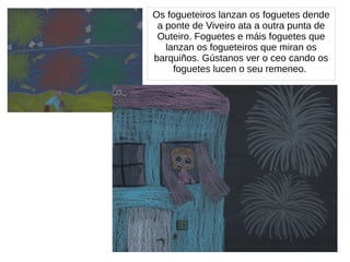 Os fogueteiros lanzan os foguetes dende
a ponte de Viveiro ata a outra punta de
Outeiro. Foguetes e máis foguetes que
lanzan os fogueteiros que miran os
barquiños. Gústanos ver o ceo cando os
foguetes lucen o seu remeneo.
 
