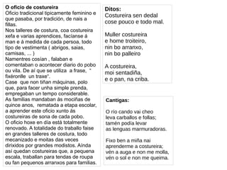 O oficio de costureira
Oficio tradicional tipicamente feminino e
que pasaba, por tradición, de nais a
fillas.
Nos talleres de costura, coa costureira
xefa e varias aprendices, facíanse á
man e á medida de cada persoa, todo
tipo de vestimenta ( abrigos, saias,
camisas, ... )
Namentres cosían , falaban e
comentaban o acontecer diario do pobo
ou vila. De aí que se utiliza a frase, “
fixéronlle un traxe“.
Case que non tiñan máquinas, polo
que, para facer unha simple prenda,
empregaban un tempo considerable.
As familias mandaban ás mociñas de
quince anos, rematada a etapa escolar,
a aprender este oficio xunto ás
costureiras de sona de cada pobo.
O oficio hoxe en día está totalmente
renovado. A totalidade do traballo faise
en grandes talleres de costura, todo
mecanizado e moitas das veces
dirixidos por grandes modistos. Aínda
así quedan costureiras que, a pequena
escala, traballan para tendas de roupa
ou fan pequenos arranxos para familias.
Ditos:
Costureira sen dedal
cose pouco e todo mal.
Muller costureira
e home troiteiro,
nin bo arranxo,
nin bo palleiro
A costureira,
moi sentadiña,
e o pan, na criba.
Cantigas:
O río cando vai cheo
leva carballos e follas;
tamén podía levar
as lenguas marmuradoras.
Fixo ben a miña nai
aprenderme a costureira;
vén a auga e non me molla,
vén o sol e non me queima.
 