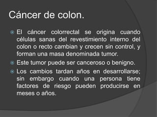 Cáncer de colon.
 El cáncer colorrectal se origina cuando
células sanas del revestimiento interno del
colon o recto cambian y crecen sin control, y
forman una masa denominada tumor.
 Este tumor puede ser canceroso o benigno.
 Los cambios tardan años en desarrollarse;
sin embargo cuando una persona tiene
factores de riesgo pueden producirse en
meses o años.
 