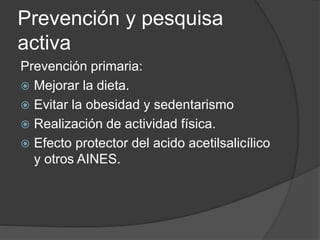 Prevención y pesquisa
activa
Prevención primaria:
 Mejorar la dieta.
 Evitar la obesidad y sedentarismo
 Realización de actividad física.
 Efecto protector del acido acetilsalicílico
y otros AINES.
 