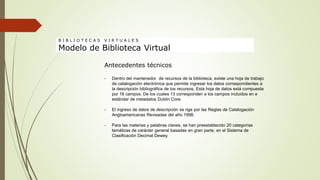 Antecedentes técnicos
- Dentro del mantenedor de recursos de la biblioteca, existe una hoja de trabajo
de catalogación electrónica que permite ingresar los datos correspondientes a
la descripción bibliográfica de los recursos. Esta hoja de datos está compuesta
por 16 campos. De los cuales 13 corresponden a los campos incluidos en e
estándar de metadatos Dublin Core.
- El ingreso de datos de descripción se rige por las Reglas de Catalogación
Angloamericanas Revisadas del año 1998.
- Para las materias y palabras claves, se han preestablecido 20 categorías
temáticas de carácter general basadas en gran parte, en el Sistema de
Clasificación Decimal Dewey.
B I B L I O T E C A S V I R T U A L E S
Modelo de Biblioteca Virtual
 