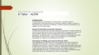 Justificación
Las personas de la Sociedad de la Información, necesitan adquirir
competencias informacionales que le permitan obtener, evaluar y aplicar la
información para solucionar problemas y resolver asuntos importantes en el
trabajo y en su vida privada.
Council of Australian University Librarians
“El desarrollo de personas que sean capaces de aprender a lo largo de toda su
vida es primordial para la misión de las instituciones de educación superior, lo
que se refleja cada vez más en la descripción de las cualidades de los
graduados. La alfabetización en información extiende el aprendizaje más allá
del entorno formal del aula y apoya a los individuos en su aprendizaje
autodirigido en todas las circunstancias de la vida.”
Association of College and research libraries (ALA)
“Las habilidades de información son más amplias que la mera práctica de
búsqueda de información; incluyen la capacidad de reconocer cuándo se
necesita la información y luego encontrar las preguntas adecuadas para reunir
la información requerida: evaluar y utilizar la información de forma adecuada
y ética una vez que se ha recuperado a partir de cualquier medio. La
responsabilidad de ayudar a las personas a dominar tales habilidades para la
información debe ser compartida por toda la Universidad...”.
B I B L I O T E C A S V I R T U A L E S
El Taller - ALFIN
 