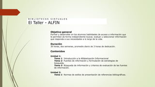Objetivo general
Formar y desarrollar en los alumnos habilidades de acceso a información que
le permitan de forma independiente buscar, evaluar y seleccionar información
que responda a sus necesidades a lo largo de la vida.
Duración
30 horas, dos semanas, promedio diario de 3 horas de dedicación.
Contenidos
Unidad 1:
Tema 1: Introducción a la Alfabetización Informacional
Tema 2: Fuentes de información y formulación de estrategias de
búsqueda.
Tema 3: Búsqueda de información y criterios de evaluación de las fuentes
de información.
Unidad 2:
Tema 1: Normas de estilos de presentación de referencias bibliográficas.
B I B L I O T E C A S V I R T U A L E S
El Taller - ALFIN
 