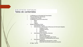 • La Biblioteca en la Sociedad del Conocimiento
• Tipos de bibliotecas electrónicas
• Las Bibliotecas Virtuales
• La Biblioteca Virtual de la Utemvirtual
• Misión
• Visión
• Objetivo
• Modelo de Biblioteca Virtual
• Antecedentes técnicos
1. Administración y Mantención de Recursos de Información Digitales
1. Catálogo en línea
2. Catálogos externos
3. Cybertesis
4. Bases de datos
2. Administración de Productos y Servicios
1. Servicio News
2. Referencia Electrónica
3. Búsqueda bibliográfica para Tutores
4. Actualización de Bibliografías para tutores
3. Educación de Usuarios
1. Alfabetización Informacional – ALFIN-
2. Desarrollo herramientas y guías para Usuarios
• El Taller: “ALFIN”
B I B L I O T E C A S V I R T U A L E S
Tabla de contenidos
 