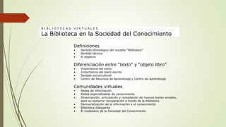 Definiciones
• Sentido etimológico del vocablo “Biblioteca”
• Sentido técnico
• El objetivo
Diferenciación entre “texto” y “objeto libro”
• Importancia del texto
• Importancia del texto escrito
• Sentido socio/cultural
• Centro de Recursos de Aprendizaje y Centro de Aprendizaje
Comunidades virtuales
• Redes de información
• Redes especializadas de conocimiento
• Dinamización, articulación y recopilación de nuevos textos sociales,
para su posterior recuperación a través de la biblioteca.
• Democratización de la información y el conocimiento
• Biblioteca dialogante
• El ciudadano de la Sociedad del Conocimiento
B I B L I O T E C A S V I R T U A L E S
La Biblioteca en la Sociedad del Conocimiento
 