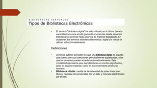 • El término "biblioteca digital" ha sido utilizado en la última década
para referirse a una amplia gama de ocurrencias desde servicios
bibliotecarios en línea hasta acervos de material digitalizado. En
ocasiones los términos biblioteca electrónica, digital y/o virtual se
utilizan indiscriminadamente.
Definiciones
• Diversos autores coinciden en que una biblioteca digital es aquella
que cuenta con sus colecciones principalmente digitalizadas, a las
que los usuarios pueden acceder automatizadamente. Esta
modalidad representa para las bibliotecas un cambio significativo,
tanto en la parte material, como en lo concerniente al recurso
humano.
• Biblioteca híbrida, nacida de la necesidad de poder tratar con
libros y revistas convencionales por un lado y recursos electrónicos
por el otro.
B I B L I O T E C A S V I R T U A L E S
Tipos de Bibliotecas Electrónicas
 