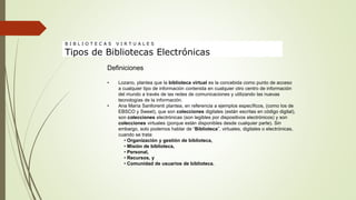 Definiciones
• Lozano, plantea que la biblioteca virtual es la concebida como punto de acceso
a cualquier tipo de información contenida en cualquier otro centro de información
del mundo a través de las redes de comunicaciones y utilizando las nuevas
tecnologías de la información.
• Ana María Sanllorenti plantea, en referencia a ejemplos específicos, (como los de
EBSCO y Sweet), que son colecciones digitales (están escritas en código digital),
son colecciones electrónicas (son legibles por dispositivos electrónicos) y son
colecciones virtuales (porque están disponibles desde cualquier parte). Sin
embargo, solo podemos hablar de “Biblioteca”, virtuales, digitales o electrónicas,
cuando se trata:
• Organización y gestión de biblioteca,
• Misión de biblioteca,
• Personal,
• Recursos, y
• Comunidad de usuarios de biblioteca.
B I B L I O T E C A S V I R T U A L E S
Tipos de Bibliotecas Electrónicas
 