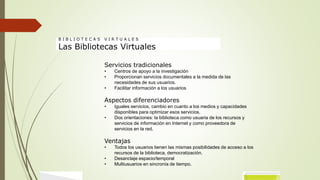 Servicios tradicionales
• Centros de apoyo a la investigación
• Proporcionan servicios documentales a la medida de las
necesidades de sus usuarios.
• Facilitar información a los usuarios
Aspectos diferenciadores
• Iguales servicios, cambio en cuanto a los medios y capacidades
disponibles para optimizar esos servicios.
• Dos orientaciones: la biblioteca como usuaria de los recursos y
servicios de información en Internet y como proveedora de
servicios en la red.
Ventajas
• Todos los usuarios tienen las mismas posibilidades de acceso a los
recursos de la biblioteca, democratización.
• Desanclaje espacio/temporal
• Multiusuarios en sincronía de tiempo.
B I B L I O T E C A S V I R T U A L E S
Las Bibliotecas Virtuales
 