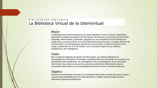 Misión
La Biblioteca de la Utemvirtual tiene por misión gestionar, innovar, diseñar, desarrollar y
administrar el sistema de gestión de información, los servicios y productos de información
integrales, diferenciados y eficientes, apoyados en una insfraestructura tecnológica de
vanguardia, que proporcionen a la comunidad Utemvirtual el acceso y entrega oportuna de
la información y de herramientas, además de una formación complementaria en forma
virtual y presencial con el fin de facilitar a la comunidad el logro de sus objetivos
académicos y de investigación.
Visión
Ser un sistema integrado de gestión de información, que deberá satisfacer las
necesidades de información y formación complementaria que demanden los procesos, las
actividades tanto académicas, de investigación como administrativas de la comunidad
Utemvirtual. Que proporcione acervos y servicios pertinentes-diferenciados para la
comunidad Utemvirtual y a sus necesidades de acceso remoto y también presencial.
Objetivo
Acercar el conocimiento universal a la comunidad Utemvirtual a través del acceso remoto
a documentos bibliográficos en formato electrónico o digital, fundamentales para los
diferentes programas académicos.
B I B L I O T E C A S V I R T U A L E S
La Biblioteca Virtual de la Utemvirtual
 