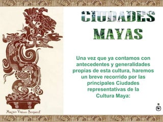 CIUDADES MAYAS Una vez que ya contamos con antecedentes y generalidades propias de esta cultura, haremos un breve recorrido por las principales Ciudades representativas de la  Cultura Maya: 