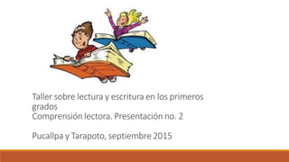 Taller sobre lectura y escritura en los primeros
grados
Comprensión lectora. Presentación no. 2
Pucallpa y Tarapoto, septiembre 2015
 